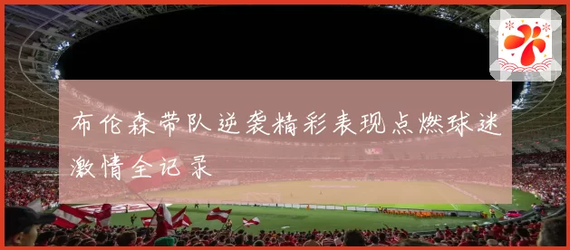 布伦森带队逆袭精彩表现点燃球迷激情全记录